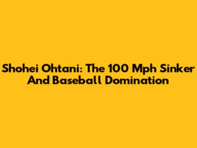 Shohei Ohtani: The 100 Mph Sinker And Baseball Domination