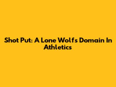 Shot Put: A Lone Wolf's Domain In Athletics
