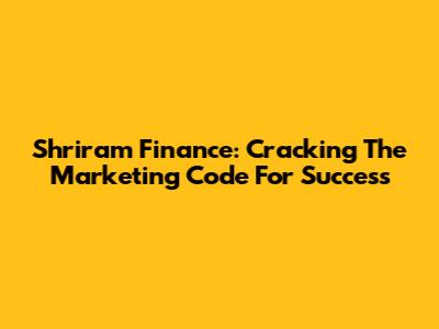 Shriram Finance: Cracking The Marketing Code For Success