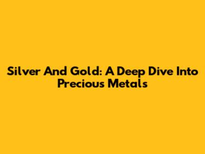Silver And Gold: A Deep Dive Into Precious Metals