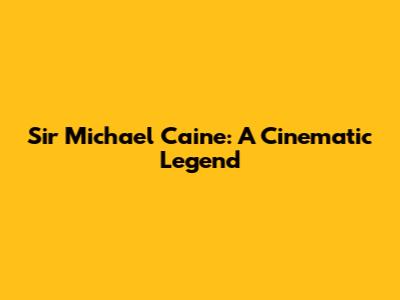 Sir Michael Caine: A Cinematic Legend