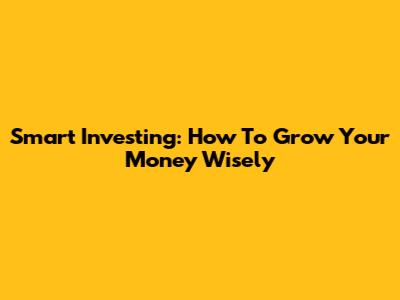 Smart Investing: How To Grow Your Money Wisely