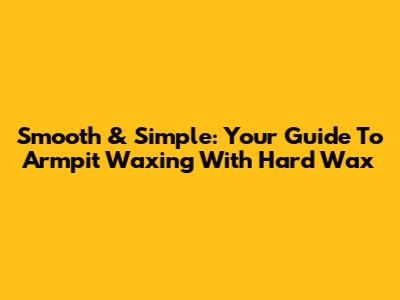 Smooth & Simple: Your Guide To Armpit Waxing With Hard Wax