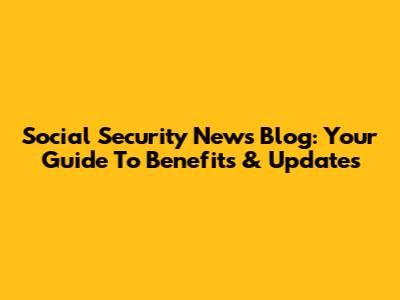 Social Security News Blog: Your Guide To Benefits & Updates