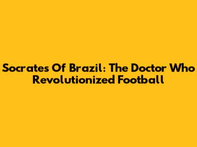 Socrates Of Brazil: The Doctor Who Revolutionized Football