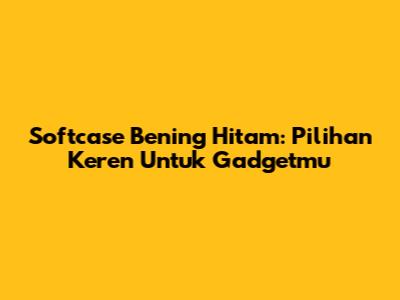 Softcase Bening Hitam: Pilihan Keren Untuk Gadgetmu