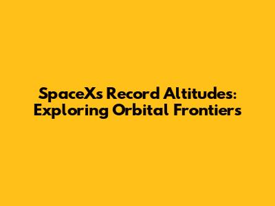 SpaceX's Record Altitudes: Exploring Orbital Frontiers