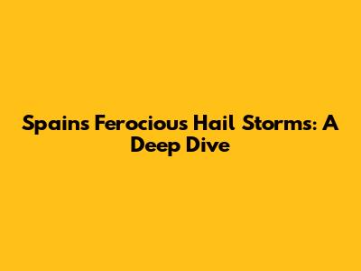Spain's Ferocious Hail Storms: A Deep Dive