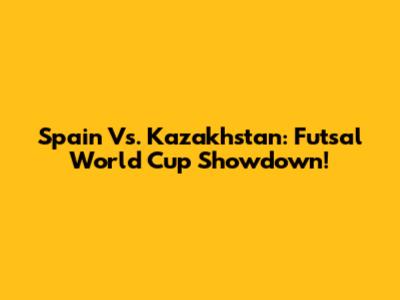 Spain Vs. Kazakhstan: Futsal World Cup Showdown!
