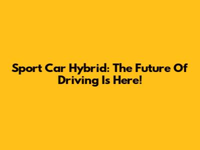 Sport Car Hybrid: The Future Of Driving Is Here!