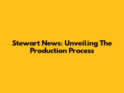 Stewart News: Unveiling The Production Process
