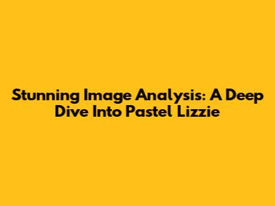 Stunning Image Analysis: A Deep Dive Into Pastel Lizzie