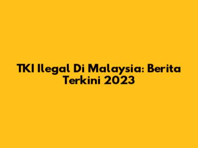 TKI Ilegal Di Malaysia: Berita Terkini 2023