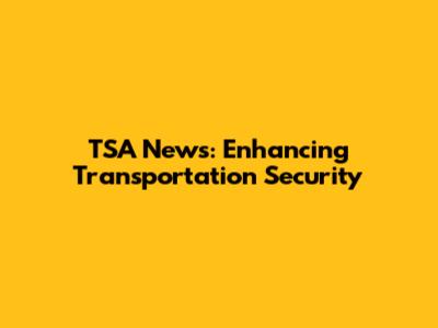 TSA News: Enhancing Transportation Security