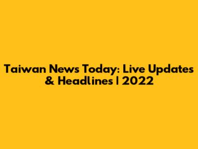 Taiwan News Today: Live Updates & Headlines | 2022