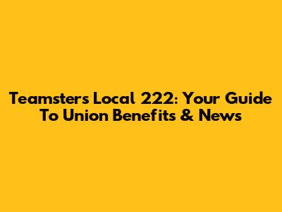 Teamsters Local 222: Your Guide To Union Benefits & News