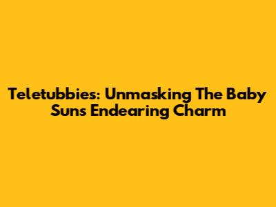 Teletubbies: Unmasking The Baby Sun's Endearing Charm