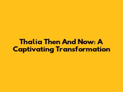 Thalia Then And Now: A Captivating Transformation
