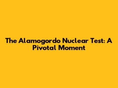 The Alamogordo Nuclear Test: A Pivotal Moment