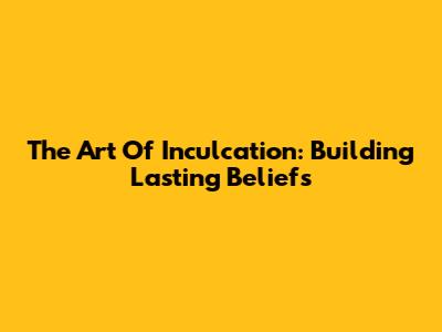 The Art Of Inculcation: Building Lasting Beliefs