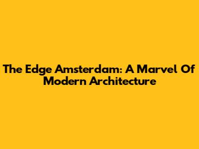 The Edge Amsterdam: A Marvel Of Modern Architecture