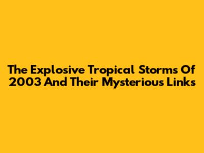 The Explosive Tropical Storms Of 2003 And Their Mysterious Links