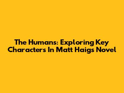 The Humans: Exploring Key Characters In Matt Haig's Novel