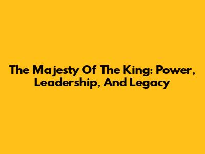 The Majesty Of The King: Power, Leadership, And Legacy