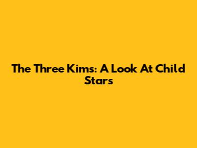The Three Kims: A Look At Child Stars