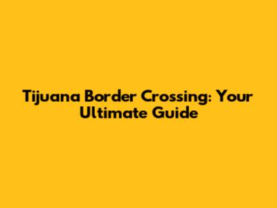 Tijuana Border Crossing: Your Ultimate Guide