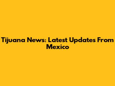 Tijuana News: Latest Updates From Mexico