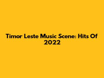 Timor Leste Music Scene: Hits Of 2022