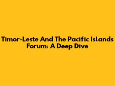Timor-Leste And The Pacific Islands Forum: A Deep Dive
