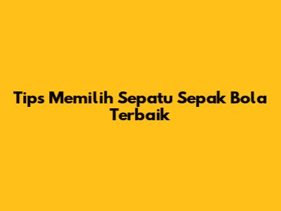 Tips Memilih Sepatu Sepak Bola Terbaik