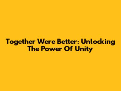 Together We're Better: Unlocking The Power Of Unity