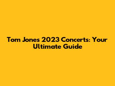 Tom Jones 2023 Concerts: Your Ultimate Guide