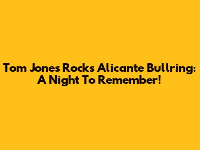 Tom Jones Rocks Alicante Bullring: A Night To Remember!