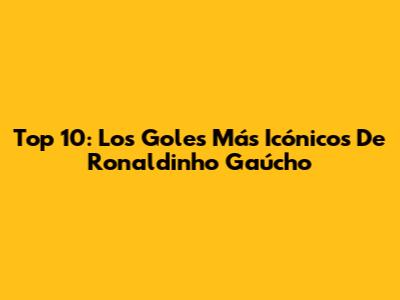 Top 10: Los Goles Más Icónicos De Ronaldinho Gaúcho