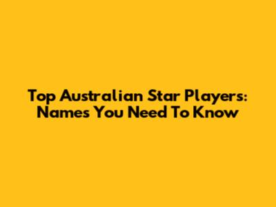 Top Australian Star Players: Names You Need To Know