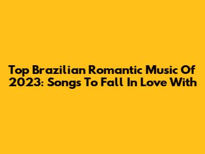Top Brazilian Romantic Music Of 2023: Songs To Fall In Love With