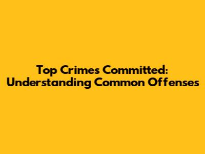 Top Crimes Committed: Understanding Common Offenses