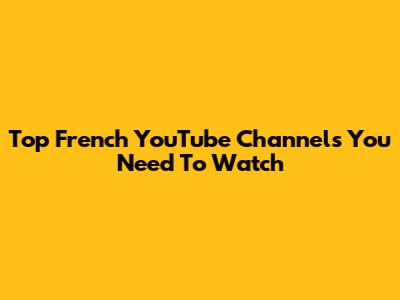 Top French YouTube Channels You Need To Watch