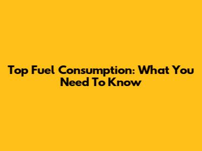 Top Fuel Consumption: What You Need To Know
