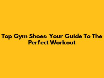 Top Gym Shoes: Your Guide To The Perfect Workout