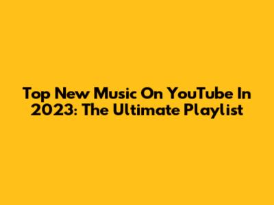 Top New Music On YouTube In 2023: The Ultimate Playlist