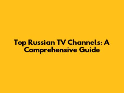 Top Russian TV Channels: A Comprehensive Guide