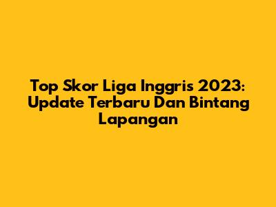 Top Skor Liga Inggris 2023: Update Terbaru Dan Bintang Lapangan