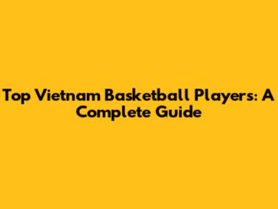 Top Vietnam Basketball Players: A Complete Guide