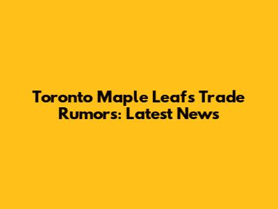 Toronto Maple Leafs Trade Rumors: Latest News