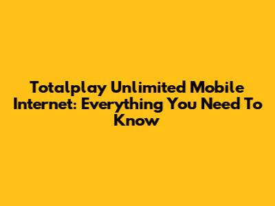 Totalplay Unlimited Mobile Internet: Everything You Need To Know